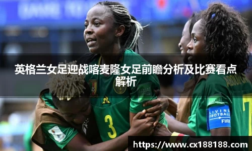英格兰女足迎战喀麦隆女足前瞻分析及比赛看点解析